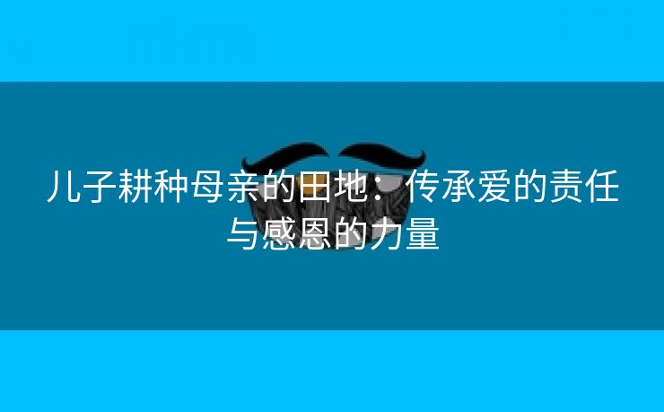 儿子耕种母亲的田地：传承爱的责任与感恩的力量