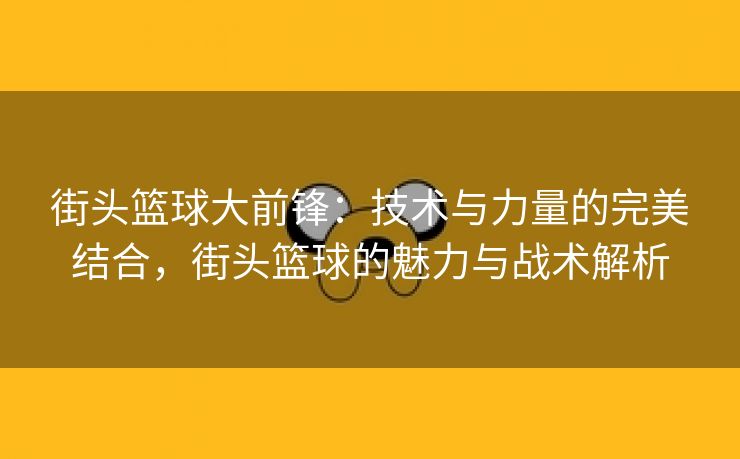 街头篮球大前锋：技术与力量的完美结合，街头篮球的魅力与战术解析