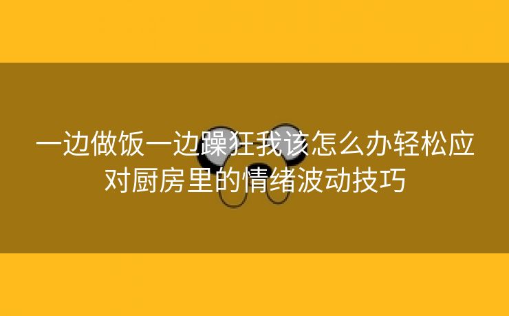 一边做饭一边躁狂我该怎么办轻松应对厨房里的情绪波动技巧