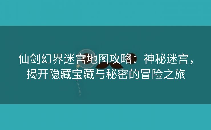 仙剑幻界迷宫地图攻略：神秘迷宫，揭开隐藏宝藏与秘密的冒险之旅