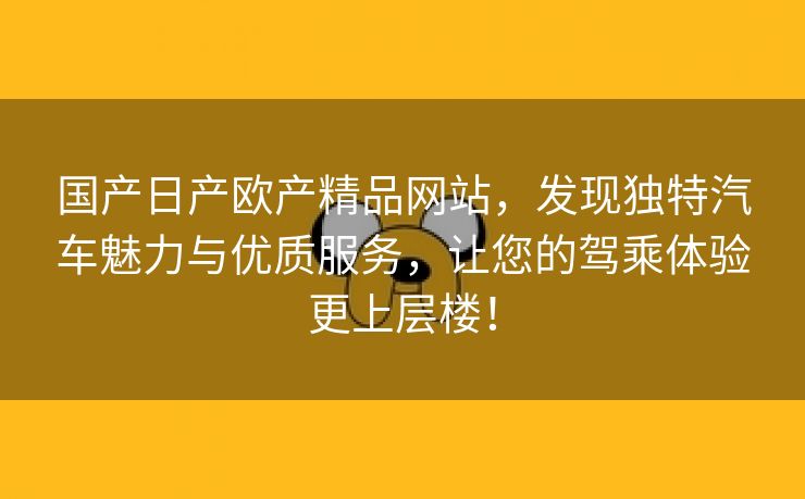 国产日产欧产精品网站，发现独特汽车魅力与优质服务，让您的驾乘体验更上层楼！