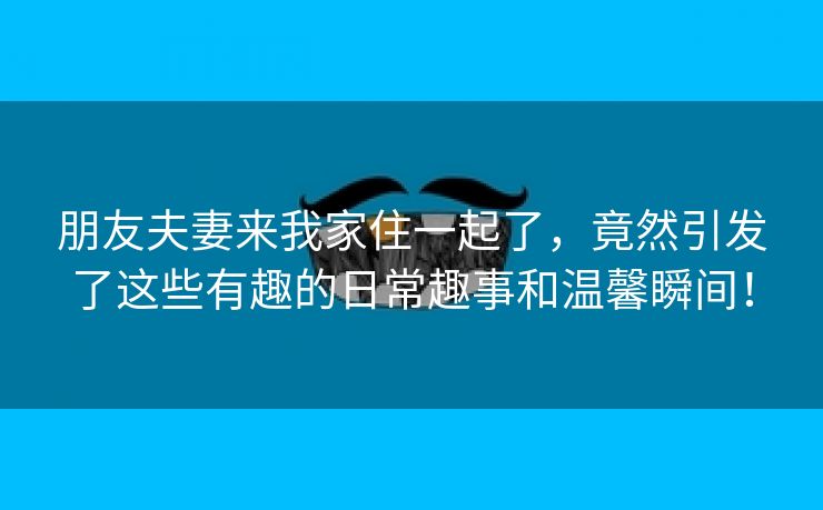 朋友夫妻来我家住一起了，竟然引发了这些有趣的日常趣事和温馨瞬间！