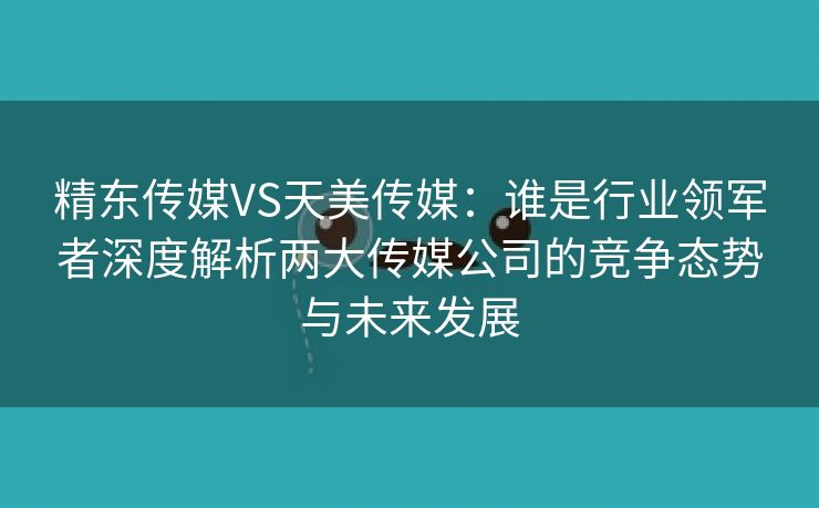 精东传媒VS天美传媒：谁是行业领军者深度解析两大传媒公司的竞争态势与未来发展