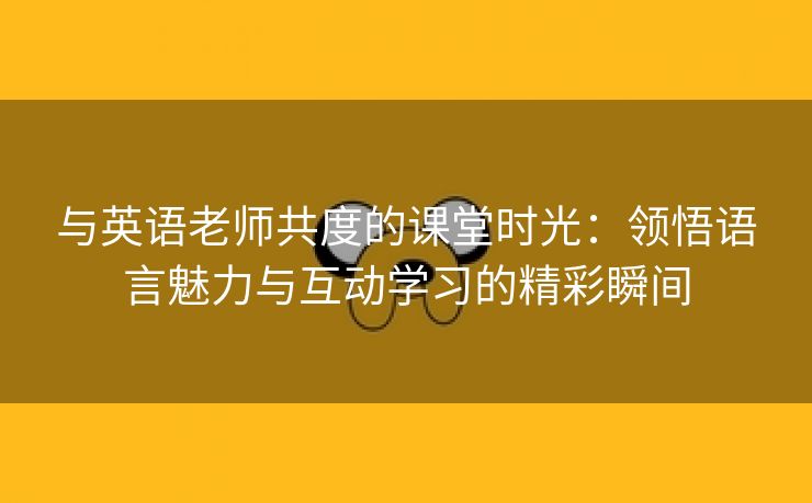 与英语老师共度的课堂时光：领悟语言魅力与互动学习的精彩瞬间