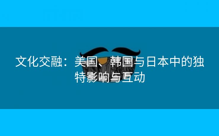 文化交融：美国、韩国与日本中的独特影响与互动