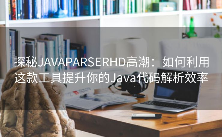 探秘JAVAPARSERHD高潮：如何利用这款工具提升你的Java代码解析效率