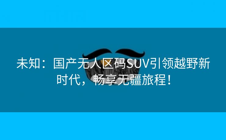 未知：国产无人区码SUV引领越野新时代，畅享无疆旅程！