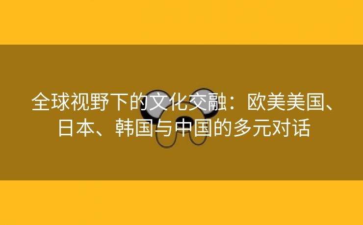 全球视野下的文化交融：欧美美国、日本、韩国与中国的多元对话