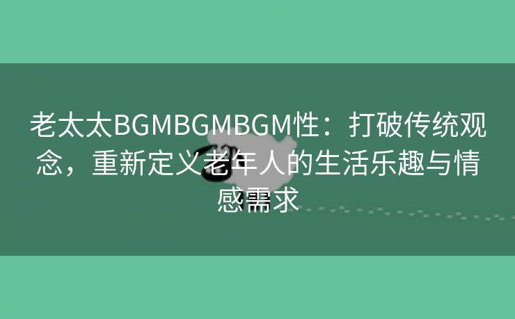 老太太BGMBGMBGM性：打破传统观念，重新定义老年人的生活乐趣与情感需求