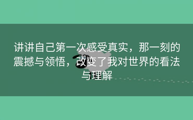 讲讲自己第一次感受真实，那一刻的震撼与领悟，改变了我对世界的看法与理解