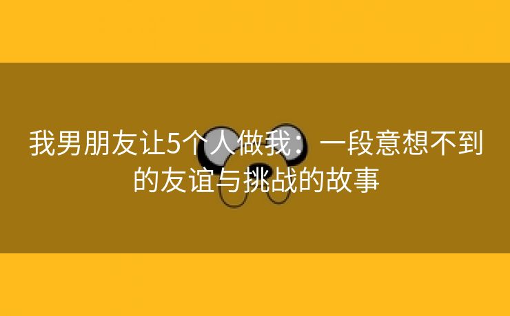 我男朋友让5个人做我：一段意想不到的友谊与挑战的故事