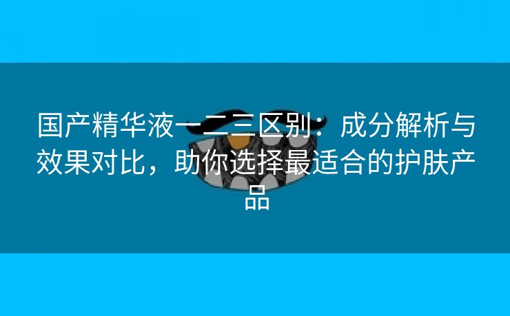 国产精华液一二三区别：成分解析与效果对比，助你选择最适合的护肤产品