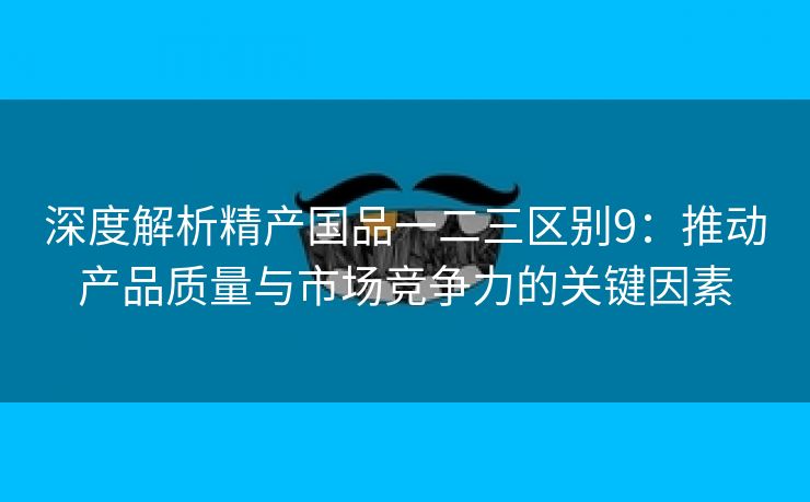 深度解析精产国品一二三区别9：推动产品质量与市场竞争力的关键因素