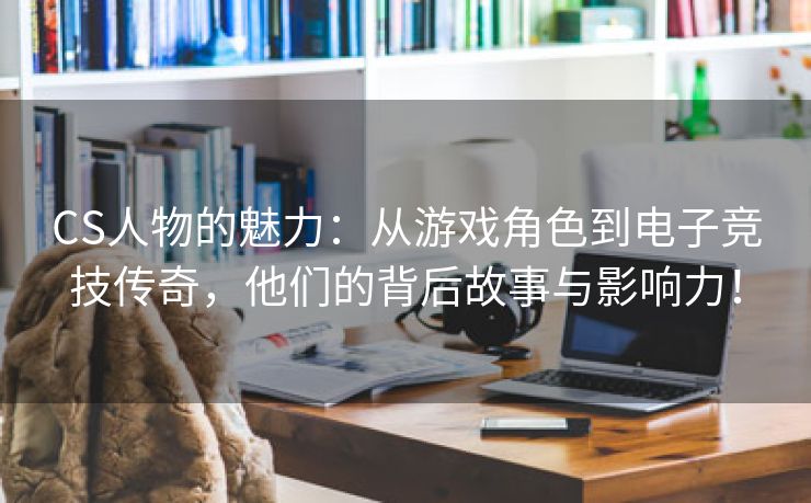 CS人物的魅力：从游戏角色到电子竞技传奇，他们的背后故事与影响力！