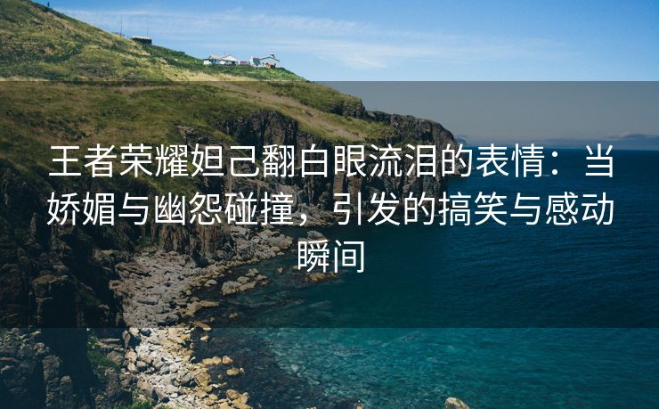 王者荣耀妲己翻白眼流泪的表情：当娇媚与幽怨碰撞，引发的搞笑与感动瞬间