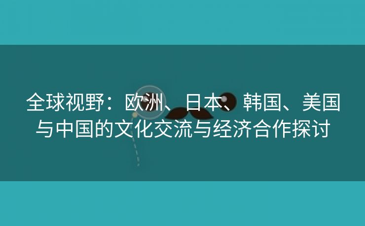 全球视野：欧洲、日本、韩国、美国与中国的文化交流与经济合作探讨