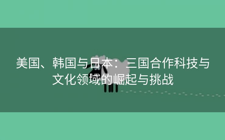 美国、韩国与日本：三国合作科技与文化领域的崛起与挑战