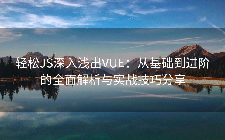 轻松JS深入浅出VUE：从基础到进阶的全面解析与实战技巧分享