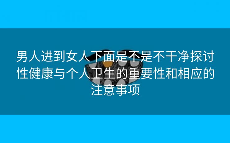 男人进到女人下面是不是不干净探讨性健康与个人卫生的重要性和相应的注意事项