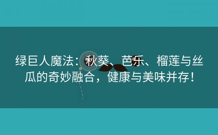 绿巨人魔法：秋葵、芭乐、榴莲与丝瓜的奇妙融合，健康与美味并存！