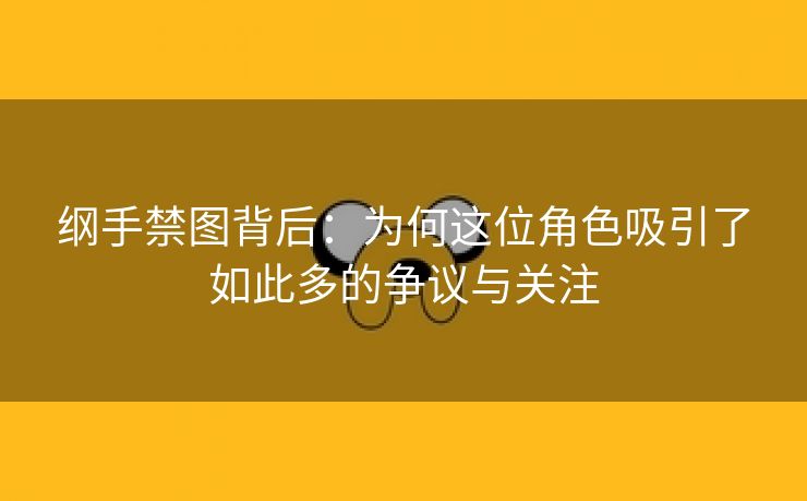 纲手禁图背后：为何这位角色吸引了如此多的争议与关注