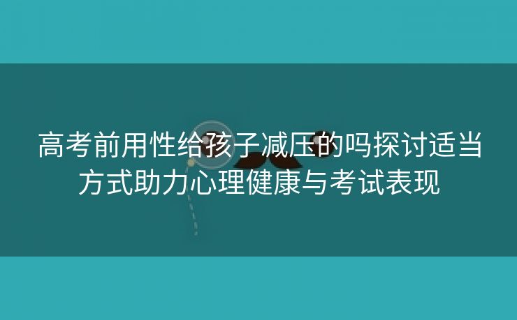 高考前用性给孩子减压的吗探讨适当方式助力心理健康与考试表现