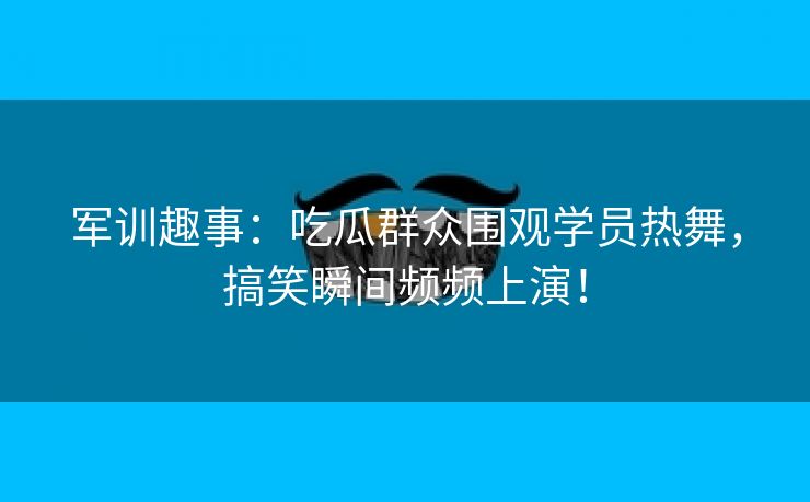 军训趣事：吃瓜群众围观学员热舞，搞笑瞬间频频上演！