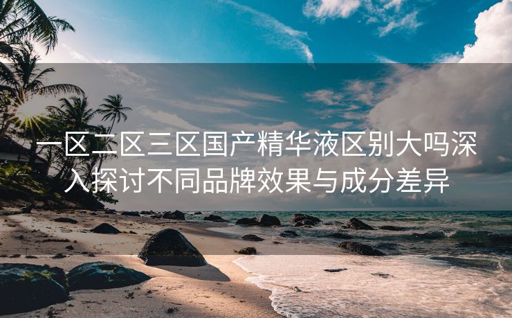 一区二区三区国产精华液区别大吗深入探讨不同品牌效果与成分差异