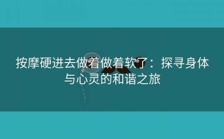 按摩硬进去做着做着软了：探寻身体与心灵的和谐之旅