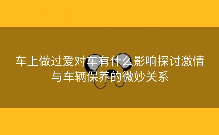 车上做过爱对车有什么影响探讨激情与车辆保养的微妙关系