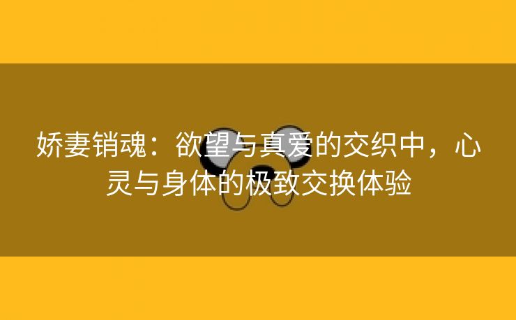 娇妻销魂：欲望与真爱的交织中，心灵与身体的极致交换体验