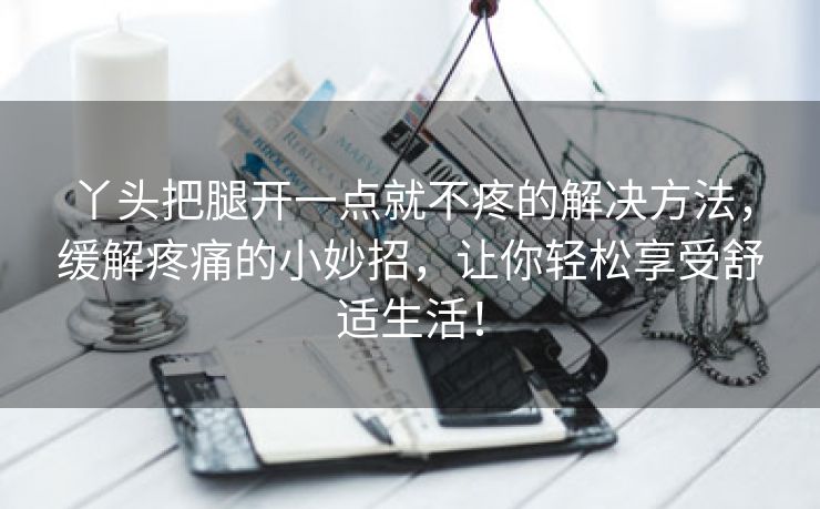 丫头把腿开一点就不疼的解决方法，缓解疼痛的小妙招，让你轻松享受舒适生活！