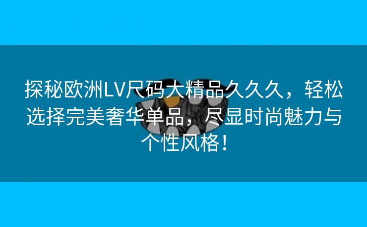 探秘欧洲LV尺码大精品久久久，轻松选择完美奢华单品，尽显时尚魅力与个性风格！