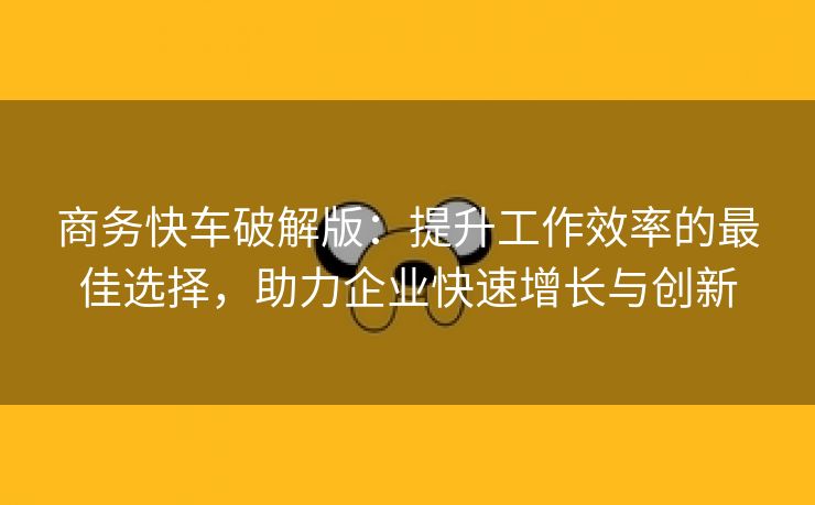 商务快车破解版：提升工作效率的最佳选择，助力企业快速增长与创新