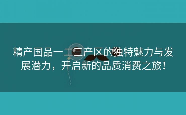 精产国品一二三产区的独特魅力与发展潜力，开启新的品质消费之旅！