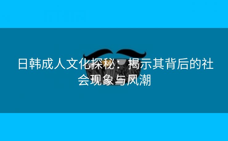 日韩成人文化探秘：揭示其背后的社会现象与风潮