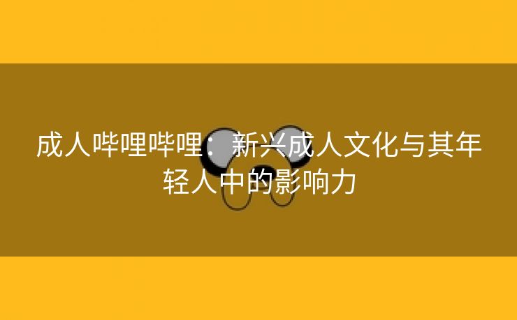 成人哔哩哔哩：新兴成人文化与其年轻人中的影响力