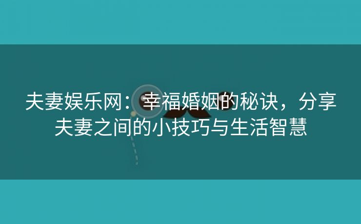 夫妻娱乐网：幸福婚姻的秘诀，分享夫妻之间的小技巧与生活智慧