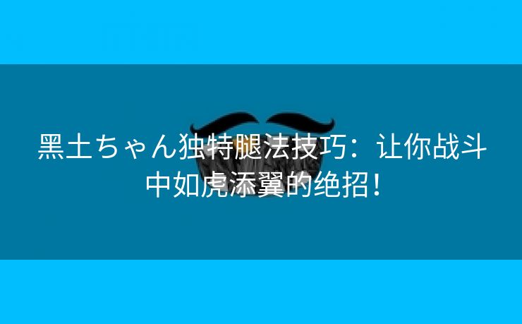 黑土ちゃん独特腿法技巧：让你战斗中如虎添翼的绝招！