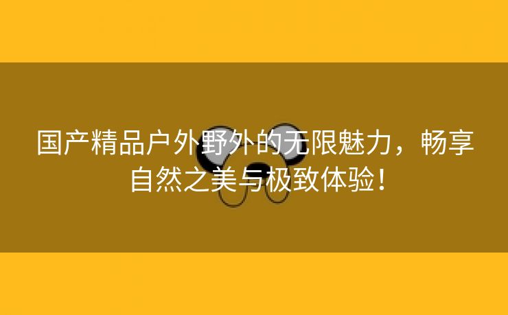 国产精品户外野外的无限魅力，畅享自然之美与极致体验！