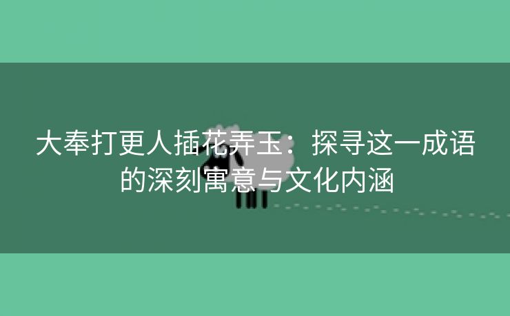 大奉打更人插花弄玉：探寻这一成语的深刻寓意与文化内涵