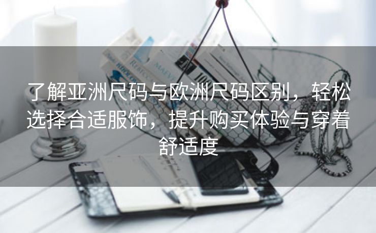 了解亚洲尺码与欧洲尺码区别，轻松选择合适服饰，提升购买体验与穿着舒适度