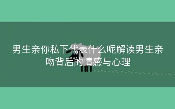 男生亲你私下代表什么呢解读男生亲吻背后的情感与心理