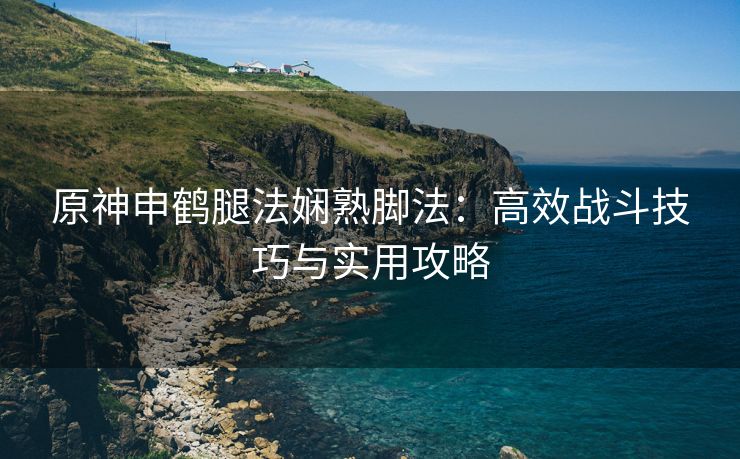 原神申鹤腿法娴熟脚法：高效战斗技巧与实用攻略