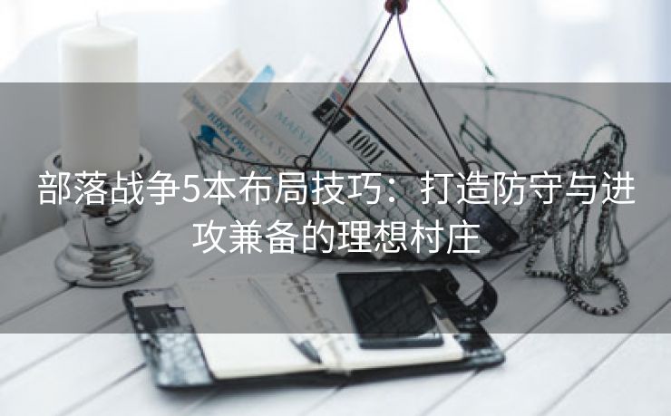 部落战争5本布局技巧：打造防守与进攻兼备的理想村庄