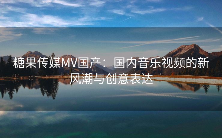 糖果传媒MV国产：国内音乐视频的新风潮与创意表达