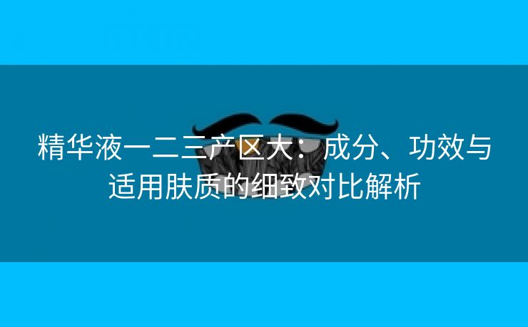 精华液一二三产区大：成分、功效与适用肤质的细致对比解析