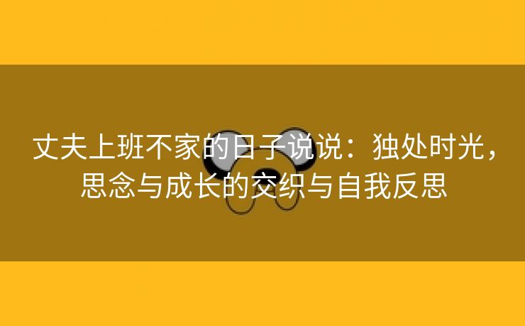 丈夫上班不家的日子说说：独处时光，思念与成长的交织与自我反思