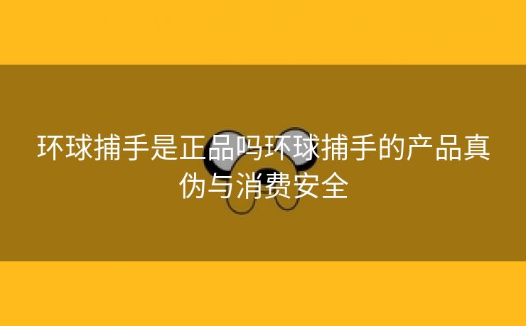 环球捕手是正品吗环球捕手的产品真伪与消费安全