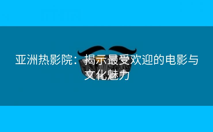 亚洲热影院：揭示最受欢迎的电影与文化魅力